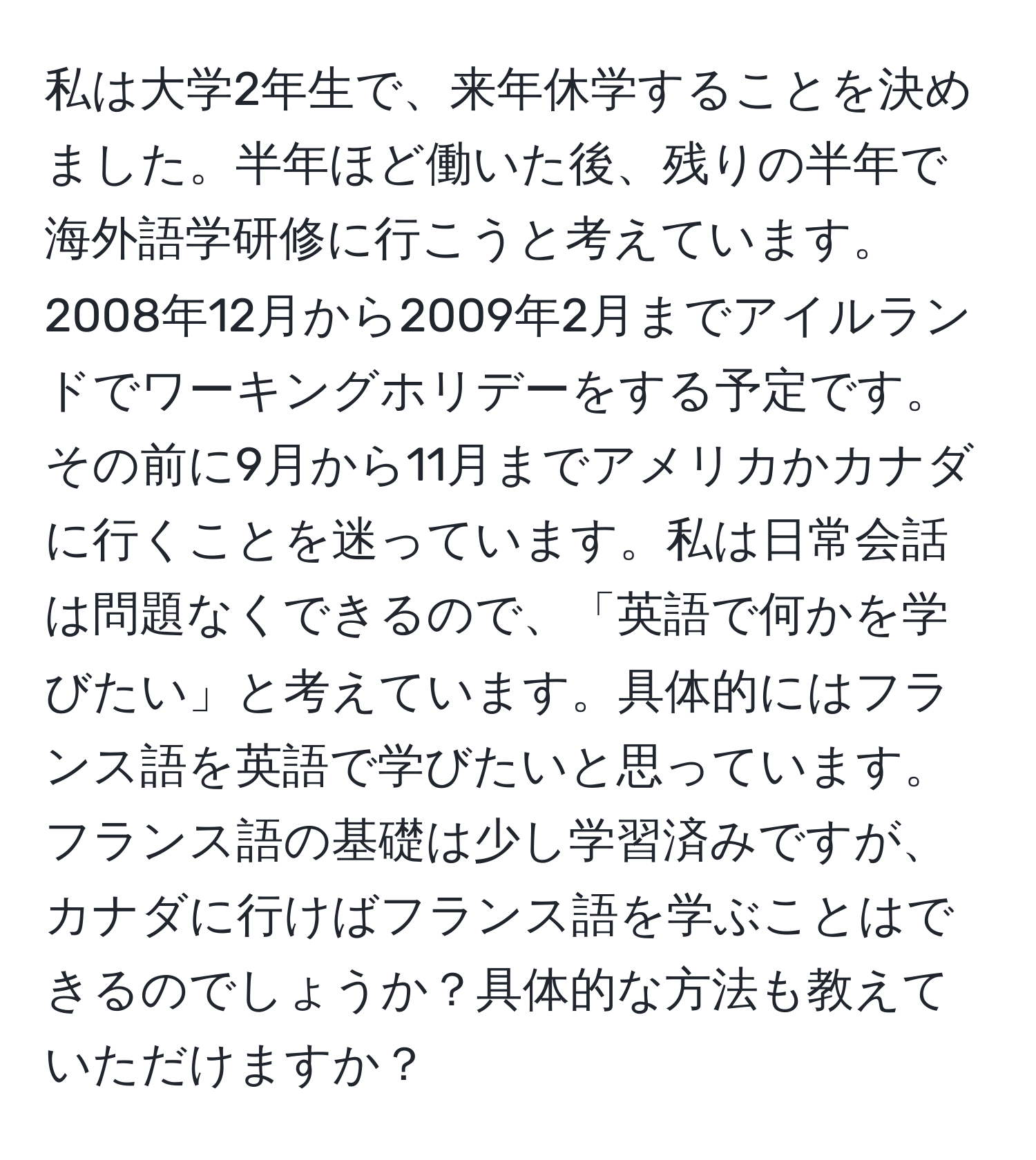 私は大学2年生で、来年休学することを決めました。半年ほど働いた後、残りの半年で海外語学研修に行こうと考えています。2008年12月から2009年2月までアイルランドでワーキングホリデーをする予定です。その前に9月から11月までアメリカかカナダに行くことを迷っています。私は日常会話は問題なくできるので、「英語で何かを学びたい」と考えています。具体的にはフランス語を英語で学びたいと思っています。フランス語の基礎は少し学習済みですが、カナダに行けばフランス語を学ぶことはできるのでしょうか？具体的な方法も教えていただけますか？