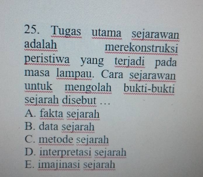 Tugas utama sejarawan
adalah merekonstruksi
peristiwa yang terjadi pada
masa lampau. Cara sejarawan
untuk mengolah bukti-bukti
sejarah disebut .
A. fakta sejarah
B. data sejarah
C. metode sejarah
D. interpretasi sejarah
E. imajinasi sejarah