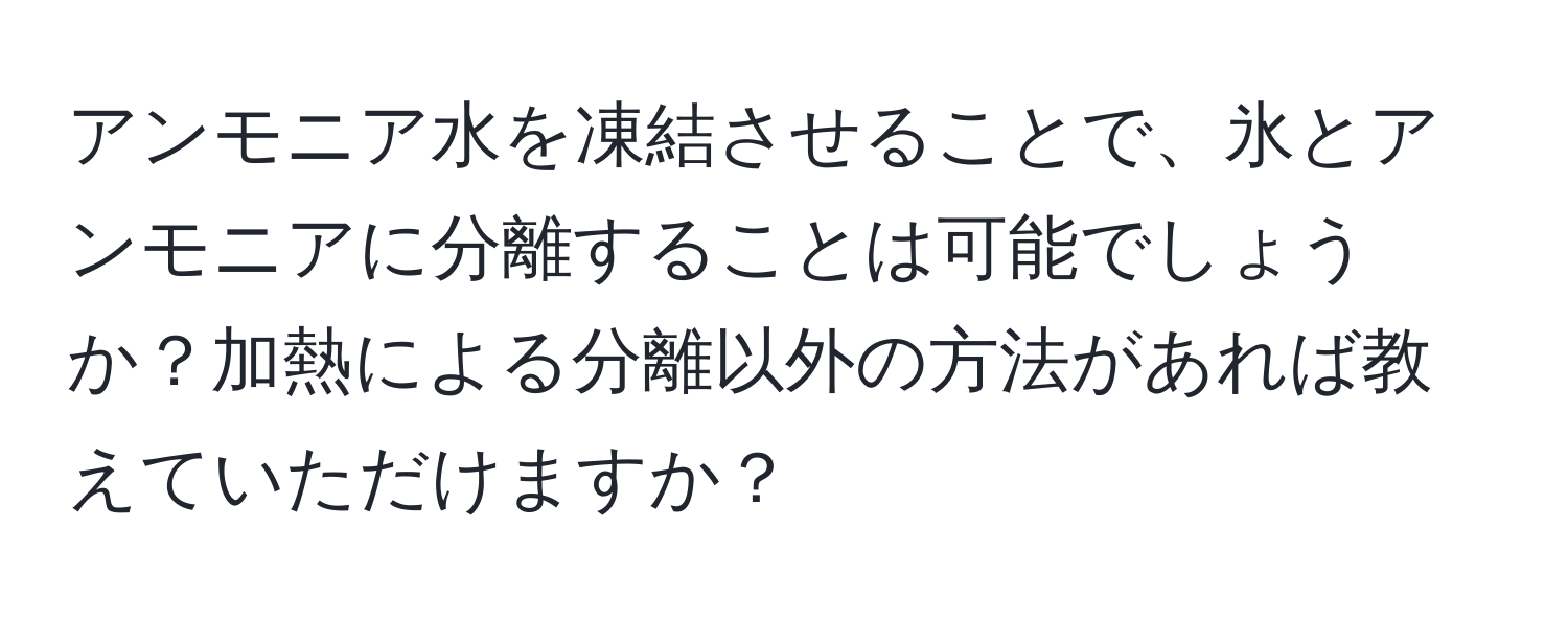 アンモニア水を凍結させることで、氷とアンモニアに分離することは可能でしょうか？加熱による分離以外の方法があれば教えていただけますか？