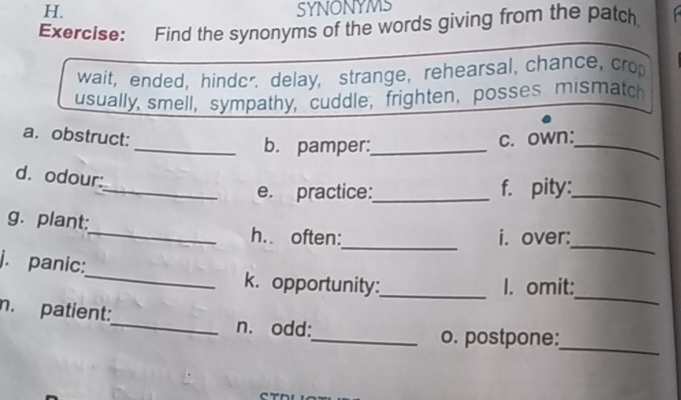 SYNONYMS 
Exercise: Find the synonyms of the words giving from the patch 
wait, ended, hinder. delay, strange, rehearsal, chance, cro 
usually, smell, sympathy, cuddle, frighten,posses mismatch 
_ 
a. obstruct: c. own: 
_b. pamper:_ 
d. odour: 
_e. practice:_ f. pity:_ 
_ 
_ 
g. plant:_ h.. often: 
i. over: 
_ 
j. panic:_ k. opportunity:_ 
I. omit: 
n. patient:_ n. odd: 
_o. postpone: 
_