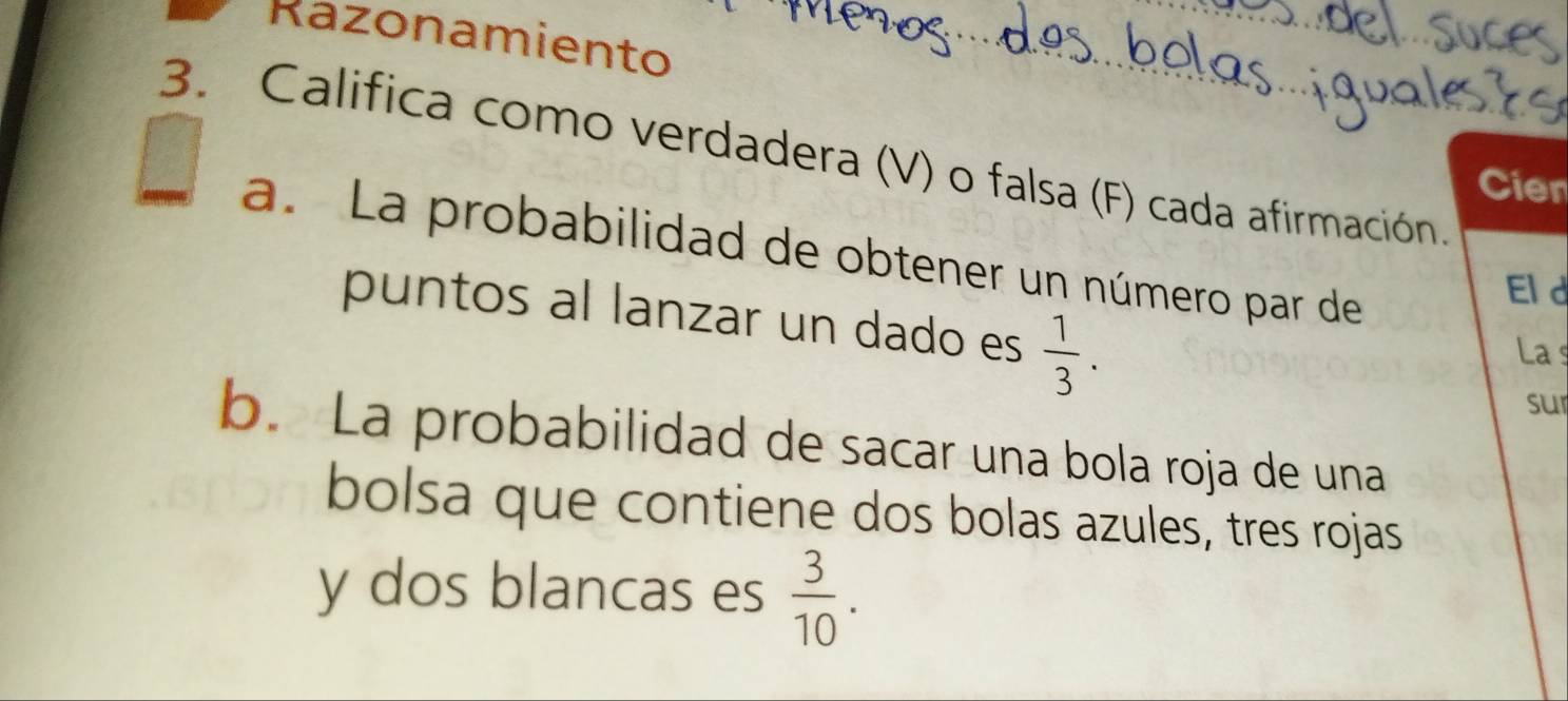 Razonamiento 
3. Califica como verdadera (V) o falsa (F) cada afirmación. 
Cier 
a. La probabilidad de obtener un número par de 
Eld 
puntos al lanzar un dado es  1/3 . La s 
sur 
b. La probabilidad de sacar una bola roja de una 
bolsa que contiene dos bolas azules, tres rojas 
y dos blancas es  3/10 .