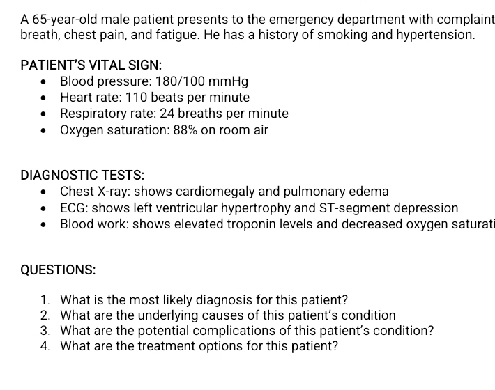 A 65-year-old male patient presents to the emergency department with complaint 
breath, chest pain, and fatigue. He has a history of smoking and hypertension. 
PATIENT’S VITAL SIGN: 
Blood pressure: 180/100 mmHg
Heart rate: 110 beats per minute
Respiratory rate: 24 breaths per minute
Oxygen saturation: 88% on room air 
DIAGNOSTIC TESTS: 
Chest X -ray: shows cardiomegaly and pulmonary edema 
ECG: shows left ventricular hypertrophy and ST-segment depression 
Blood work: shows elevated troponin levels and decreased oxygen saturat 
QUESTIONS: 
1. What is the most likely diagnosis for this patient? 
2. What are the underlying causes of this patient’s condition 
3. What are the potential complications of this patient’s condition? 
4. What are the treatment options for this patient?