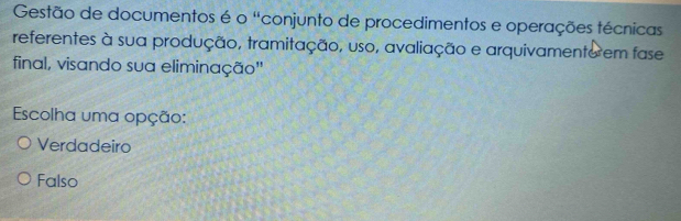 Gestão de documentos é o "conjunto de procedimentos e operações técnicas
referentes à sua produção, tramitação, uso, avaliação e arquivamento em fase
final, visando sua eliminação''
Escolha uma opção:
Verdadeiro
Falso