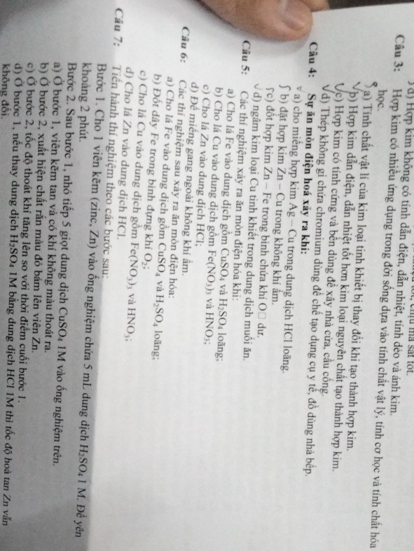 ot, ehu a sat tot.
Ta) Hợp kim không có tính dẫn điện, dẫn nhiệt, tính dẻo và ánh kim.
Câu 3: Hợp kim có nhiều ứng dụng trong đời sống dựa vào tính chất vật lý, tính cơ học và tính chất hóa
học.
a) Tính chất vật lí của kim loại tinh khiết bị thay đổi khi tạo thành hợp kim.
Vp) Hợp kim dẫn điện, dẫn nhiệt tốt hơn kim loại nguyên chất tạo thành hợp kim.
Vc) Hợp kim có tính cứng và bền dùng đề xây nhà cửa, cầu cống.
Vd) Thép không gi chứa chromium dùng đề chế tạo dụng cụ y tế, đồ dùng nhà bếp.
Câu 4: Sự ăn mòn điện hoá xảy ra khi:
a) cho miếng hợp kim Ag - Cu trong dung dịch HCl loãng.
ʃ  b) đặt hợp kim Zn - Cu trong không khí âm.
5c) đổt hợp kim Zn - Fe trong bình chứa khí OĐ dư.
d) ngâm kim loại Cu tinh khiết trong dung dịch muối ăn.
Câu 5: :Các thí nghiệm xảy ra ăn mòn điện hóa khi:
a) Cho lá Fe vào dung dịch gồm CuSO_4 và H_2SO_4 loãng;
b) Cho lá Cu vào dung dịch gồm Fe(NO_3) 3 và HNO_3;
c) Cho lá Zn vào dung dịch HCl;
d) Để miếng gang ngoài không khí ẩm.
Câu 6: Các thí nghiệm sau xảy ra ăn mòn điện hóa:
a) Cho lá Fe vào dung dịch gồm CuSO_4 và H_2SO_4 loãng;
b) Đốt dây Fe trong bình đựng khí O_2;
c) Cho lá Cu vào dung dịch gồm Fe(NO_3) 3 Và
d) Cho lá Zn vào dung dịch HCl. HNO_3;
Cầu 7: Tiến hành thí nghiệm theo các bước sau:
Bước 1. Cho 1 viên kẽm (zinc, Zn) vào ống nghiệm chứa 5 mL dung dịch
khoảng 2 phút. H_2SO_41M Đề yên
Bước 2. Sau bước 1, nhỏ tiếp 5 giọt dung dịch CuSO_4 M vào ống nghiệm trên.
a) Ở bước 1, viên kẽm tan và có khí không màu thoát ra.
b) Ở bước 2, xuất hiện chất rắn màu đỏ bám lên viên Zn.
c) Ở bước 2, tốc độ thoát khí tăng lên so với thời điểm cuối bước 1.
d) Ở bước 1, nếu thay dung dịch H_2SO_4 : 1M bằng dung dịch HCI 1M thì tốc độ hoà tan Z_n
không đổi. vẫn