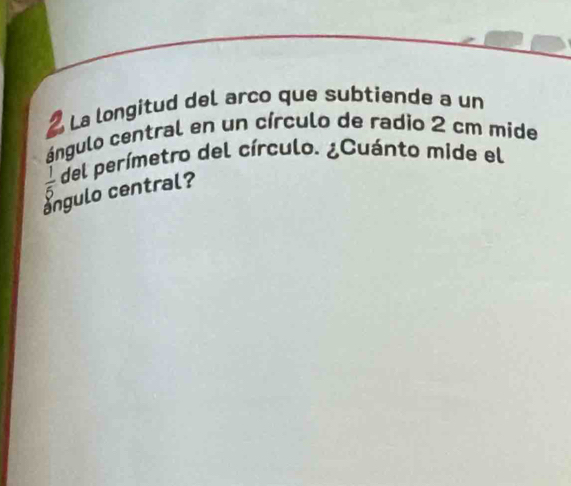 a La longitud del arco que subtiende a un 
ángulo central en un círculo de radio 2 cm mide
 1/5  del perímetro del círculo. ¿Cuánto mide el 
angulo central?