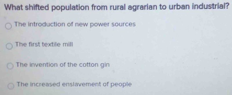 What shifted population from rural agrarian to urban industrial?
The introduction of new power sources
The first textile mill
The invention of the cotton gin
The increased enslavement of people