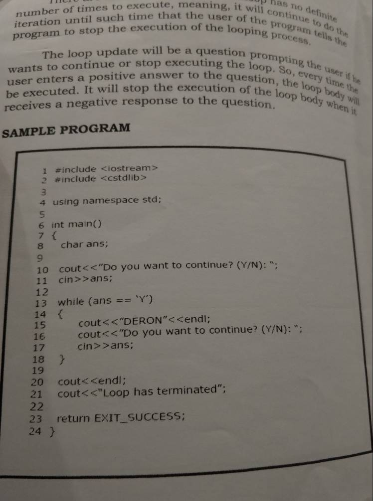 has no definite 
number of times to execute, meaning, it will continue to do the 
iteration until such time that the user of the program tells the 
program to stop the execution of the looping process. 
The loop update will be a question prompting the user if he 
wants to continue or stop executing the loop. So, every time the 
user enters a positive answer to the question, the loop body will 
be executed. It will stop the execution of the loop body when it 
receives a negative response to the question. 
SAMPLE PROGRAM 
1 #include
2 #include
3 
4 using namespace std; 
5 
6 int main() 
7  
8 char ans; 
9 
10 cout<<”Do you want to continue? Y/N) : “; 
11 cin>>ans; 
12 
13 while (ans == ‘Y’)
14  
15 cout<<"DERON"<<endl; 
16 cout