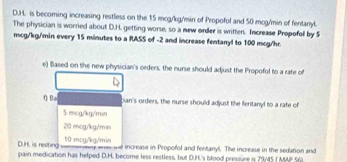 is becoming increasing restless on the 15 mcg/kg/min of Propofol and 50 mcg/min of fentanyl.
The physician is worried about D.H. getting worse, so a new order is written. Increase Propofol by 5
mcg/kg/min every 15 minutes to a RASS of -2 and increase fentanyl to 100 mcg/hr.
e) Based on the new physician's orders, the nurse should adjust the Propofol to a rate of
f) Ba cian's orders, the nurse should adjust the fentanyl to a rate of
5 mcg/kg/min
20 mcg/kg/min
10 mcg/kg/min
D.H. is resting y e increase in Propofol and fentanyl. The increase in the sedation and
pain medication has helped D.H. become less restless, but D.H.'s blood pressure is 79/45 ( MAP 56).