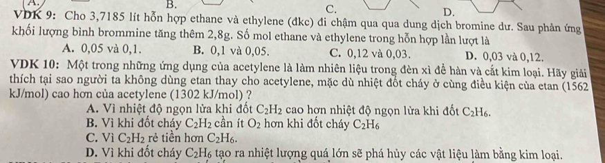 B.
C.
D.
VDK 9: Cho 3,7185 lít hỗn hợp ethane và ethylene (đkc) đi chậm qua qua dung dịch bromine dư. Sau phản ứng
khối lượng bình brommine tăng thêm 2,8g. Số mol ethane và ethylene trong hỗn hợp lần lượt là
A. 0,05 và 0,1. B. 0,1 và 0,05. C. 0,12 và 0,03. D. 0,03 và 0,12.
VDK 10: Một trong những ứng dụng của acetylene là làm nhiên liệu trong đèn xì đề hàn và cắt kim loại. Hãy giải
thích tại sao người ta không dùng etan thay cho acetylene, mặc dù nhiệt đốt cháy ở cùng điều kiện của etan (1562
kJ/mol) cao hơn của acetylene (1302 kJ/mol) ?
A. Vì nhiệt độ ngọn lửa khi đốt C_2H_2 cao hợn nhiệt độ ngọn lửa khi đốt C_2H_6.
B. Vì khi đốt cháy C_2H_2 cần ít O_2 hơn khi đốt cháy C_2H_6
C. ViC_2H_2 rẻ tiền hơn C_2H_6.
D. Vì khi đốt cháy C_2H 6 tạo ra nhiệt lượng quá lớn sẽ phá hủy các vật liệu làm bằng kim loại.