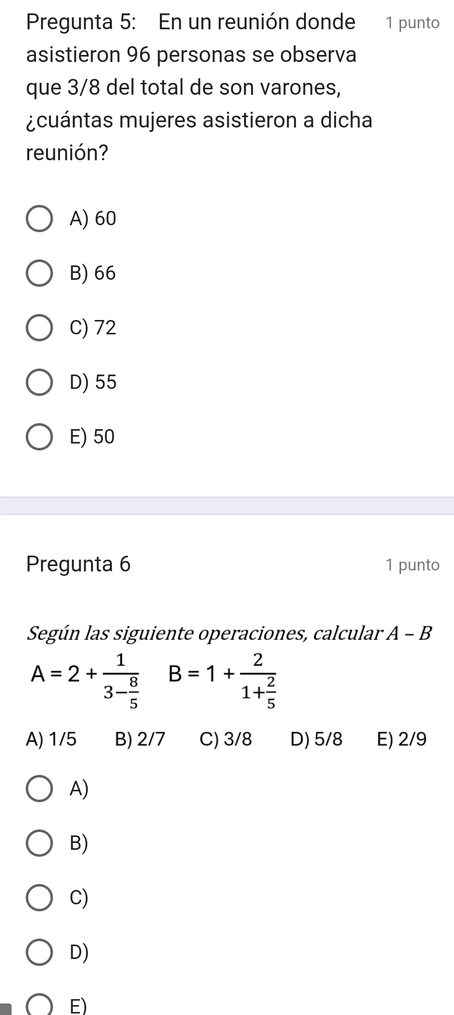 Pregunta 5: En un reunión donde 1 punto
asistieron 96 personas se observa
que 3/8 del total de son varones,
¿cuántas mujeres asistieron a dicha
reunión?
A) 60
B) 66
C) 72
D) 55
E) 50
Pregunta 6 1 punto
Según las siguiente operaciones, calcular A-B
A=2+frac 13- 8/5  B=1+frac 21+ 2/5 
A) 1/5 B) 2/7 C) 3/8 D) 5/8 E) 2/9
A)
B)
C)
D)
E)