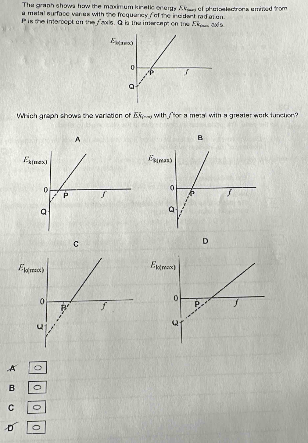 The graph shows how the maximum kinetic energy Ekμ.) of photoelectrons emitted from
a metal surface varies with the frequency fof the incident radiation.
P is the intercept on the axis. Q is the intercept on the Ek_(max) axis.
Which graph shows the variation of Ek_(max) with ffor a metal with a greater work function?
A
B
C
D
A
B 。
C
D 。