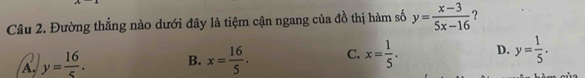 Đường thẳng nào dưới đây là tiệm cận ngang của đồ thị hàm số y= (x-3)/5x-16  ?
A. y= 16/5 . x= 16/5 . x= 1/5 . D. y= 1/5 . 
B.
C.