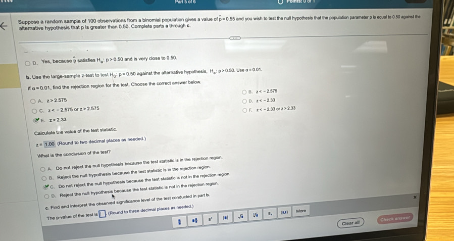 Suppose a random sample of 100 observations from a binomial population gives a value of p=0.55 and you wish to test the null hypothesis that the population parameter p is equal to 0.50 against the
alternative hypothesis that p is greater than 0.50. Complete parts a through c.
D. Yes, because p satisfies H_a:p>0.50 and is very close to 0.50.
b. Use the large-sample z -test to test H_0:p=0.50 against the alternative hypothesis, H_a:p>0.50. Use alpha =0.01. 
f alpha =0.01 , find the rejection region for the test. Choose the correct answer below.
B. z
A. z>2.575 D. z
C. z or z>2.575 F. z or z>2.33
E. z>2.33
Calculate the value of the test statistic.
z=1.00 (Round to two decimal places as needed.)
What is the conclusion of the test?
A. Do not reject the null hypothesis because the test statistic is in the rejection region.
B. Reject the null hypothesis because the test statistic is in the rejection region.
C. Do not reject the null hypothesis because the test statistic is not in the rejection region.
D. Reject the null hypothesis because the test statistic is not in the rejection region.
c. Find and interpret the observed significance level of the test conducted in part b
×
The p -value of the test is (Round to three decimal places as needed.)
□° a| sqrt(□ ) ". (0,0) More
Clear all Check answer