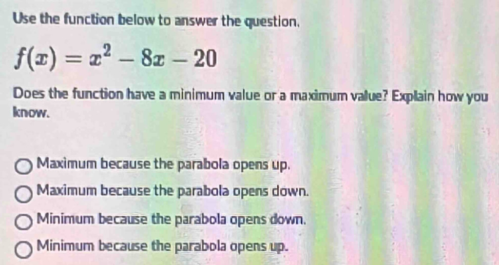 Use the function below to answer the question,
f(x)=x^2-8x-20
Does the function have a minimum value or a maximum value? Explain how you
know.
Maximum because the parabola opens up.
Maximum because the parabola opens down.
Minimum because the parabola opens down.
Minimum because the parabola opens up.