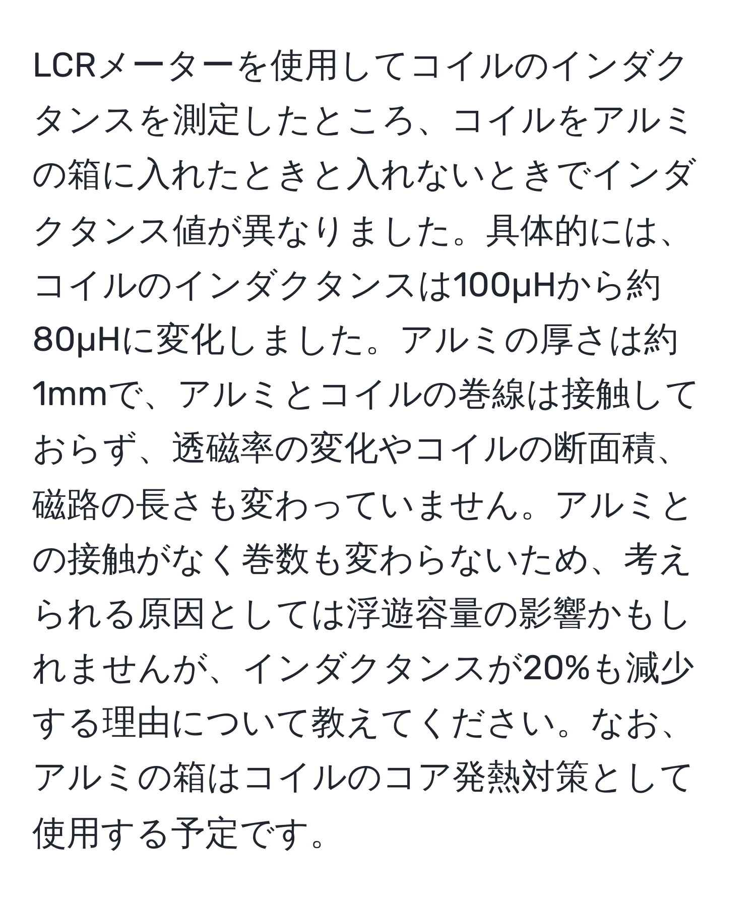 LCRメーターを使用してコイルのインダクタンスを測定したところ、コイルをアルミの箱に入れたときと入れないときでインダクタンス値が異なりました。具体的には、コイルのインダクタンスは100µHから約80µHに変化しました。アルミの厚さは約1mmで、アルミとコイルの巻線は接触しておらず、透磁率の変化やコイルの断面積、磁路の長さも変わっていません。アルミとの接触がなく巻数も変わらないため、考えられる原因としては浮遊容量の影響かもしれませんが、インダクタンスが20%も減少する理由について教えてください。なお、アルミの箱はコイルのコア発熱対策として使用する予定です。