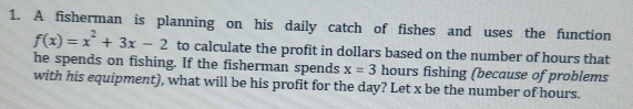 A fisherman is planning on his daily catch of fishes and uses the function
f(x)=x^2+3x-2 to calculate the profit in dollars based on the number of hours that 
he spends on fishing. If the fisherman spends x=3 hours fishing (because of problems 
with his equipment), what will be his profit for the day? Let x be the number of hours.