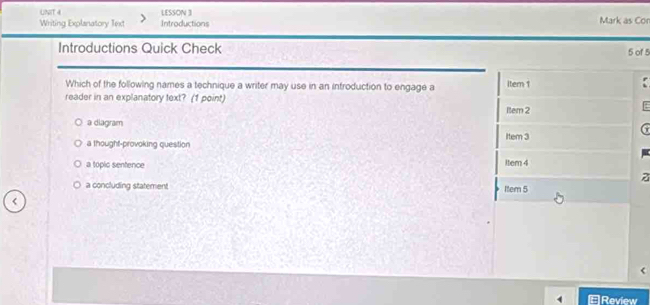 LESSON 3 Mark as Con
Writing Explanatory Text Introductions
Introductions Quick Check 5 of 5
Which of the following names a technique a writer may use in an introduction to engage a item 1
reader in an explanatory text? (1 point)
ltem 2
a diagram
a thought-provoking question Item 3
a topic sentence
item 4
z
a concluding statement Item 5
<
Review