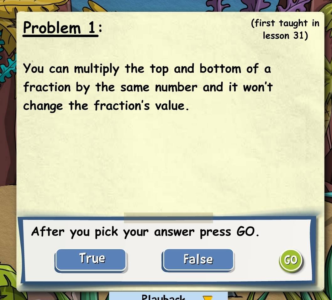 Problem 1:
(first taught in
lesson 31)
You can multiply the top and bottom of a
fraction by the same number and it won't
change the fraction's value.
After you pick your answer press GO.
True False GO