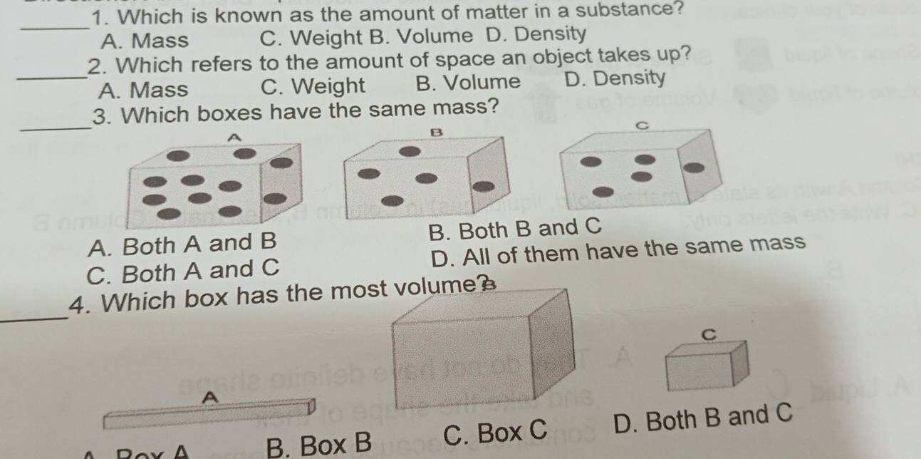 Which is known as the amount of matter in a substance?
_
A. Mass C. Weight B. Volume D. Density
2. Which refers to the amount of space an object takes up?
_A. Mass C. Weight B. Volume D. Density
_
3. Which boxes have the same mass?
C
A. Both A and B B. Both B and C
C. Both A and C D. All of them have the same mass
_
4. Which box has the most volume?
C
A
A B. Box B C. Box C D. Both B and C