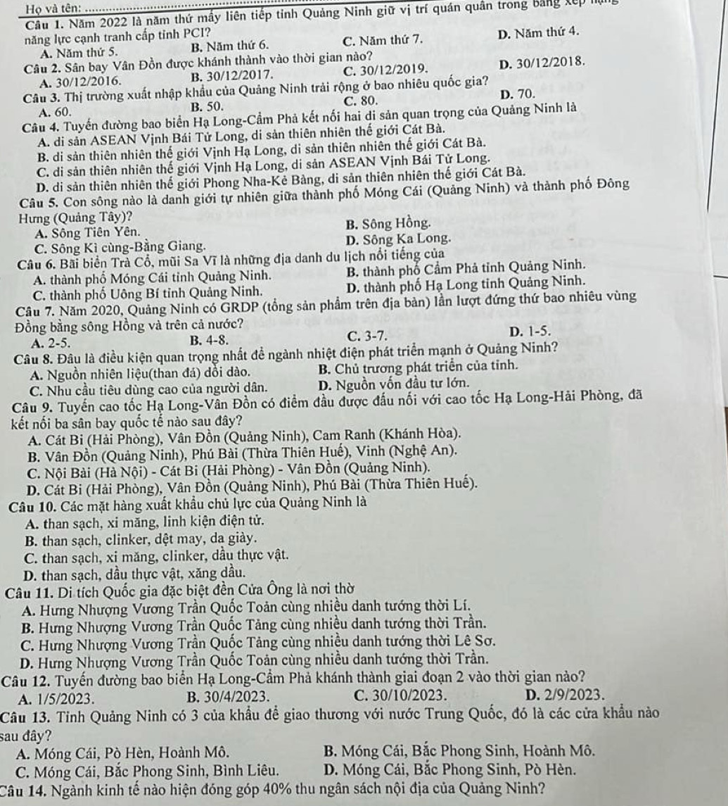 Họ và tên:
Câu 1. Năm 2022 là năm thứ mấy liên tiếp tỉnh Quảng Ninh giữ vị trí quán quân trong bằng xếp hạ
năng lực cạnh tranh cấp tinh PCI?
A. Năm thứ 5. B. Năm thứ 6. C. Năm thứ 7. D. Năm thứ 4.
Câu 2. Sân bay Vân Đồn được khánh thành vào thời gian nào?
A. 30/12/2016. B. 30/12/2017. C. 30/12/2019. D. 30/12/2018.
Câu 3. Thị trường xuất nhập khẩu của Quảng Ninh trải rộng ở bao nhiêu quốc gia?
A. 60. B. 50. C. 80. D. 70.
Câu 4. Tuyến đường bao biển Hạ Long-Cầm Phả kết nối hai di sản quan trọng của Quảng Ninh là
A. di sản ASEAN Vịnh Bái Tứ Long, di sản thiên nhiên thế giới Cát Bà.
B. di sản thiên nhiên thế giới Vịnh Hạ Long, di sản thiên nhiên thế giới Cát Bà.
C. di sản thiên nhiên thế giới Vịnh Hạ Long, di sản ASEAN Vịnh Bái Tử Long.
D. di sản thiên nhiên thế giới Phong Nha-Kẻ Bàng, di sản thiên nhiên thế giới Cát Bà.
Câu 5. Con sông nào là danh giới tự nhiên giữa thành phố Móng Cái (Quảng Ninh) và thành phố Đông
Hưng (Quảng Tây)?
A. Sông Tiên Yên. B. Sông Hồng.
C. Sông Kì cùng-Bằng Giang. D. Sông Ka Long.
Câu 6. Bãi biển Trà Cổ, mũi Sa Vĩ là những địa danh du lịch nổi tiếng của
A. thành phố Móng Cái tỉnh Quảng Ninh. B. thành phố Cầm Phả tỉnh Quảng Ninh.
C. thành phố Uông Bí tỉnh Quảng Ninh. D. thành phố Hạ Long tỉnh Quảng Ninh.
Câu 7. Năm 2020, Quảng Ninh có GRDP (tổng sản phẩm trên địa bản) lần lượt đứng thứ bao nhiêu vùng
Đồng bằng sông Hồng và trên cả nước?
A. 2-5. B. 4-8. C. 3-7. D. 1-5.
Câu 8. Đâu là điều kiện quan trọng nhất để ngành nhiệt điện phát triển mạnh ở Quảng Ninh?
A. Nguồn nhiên liệu(than đá) dồi dào. B. Chủ trương phát triển của tỉnh.
C. Nhu cầu tiêu dùng cao của người dân. D. Nguồn vốn đầu tư lớn.
Câu 9. Tuyến cao tốc Hạ Long-Vân Đồn có điểm đầu được đấu nối với cao tốc Hạ Long-Hải Phòng, đã
kết nối ba sân bay quốc tế nào sau đây?
A. Cát Bi (Hải Phòng), Vân Đồn (Quảng Ninh), Cam Ranh (Khánh Hòa).
B. Vân Đồn (Quảng Ninh), Phú Bài (Thừa Thiên Huế), Vinh (Nghệ An).
C. Nội Bài (Hà Nội) - Cát Bi (Hải Phòng) - Vân Đồn (Quảng Ninh).
D. Cát Bi (Hải Phòng), Vân Đồn (Quảng Ninh), Phú Bài (Thừa Thiên Huế).
Câu 10. Các mặt hàng xuất khẩu chủ lực của Quảng Ninh là
A. than sạch, xi măng, linh kiện điện tử.
B. than sạch, clinker, dệt may, da giày.
C. than sạch, xi măng, clinker, dầu thực vật.
D. than sạch, dầu thực vật, xăng dầu.
Câu 11. Di tích Quốc gia đặc biệt đền Cửa Ông là nơi thờ
A. Hưng Nhượng Vương Trần Quốc Toản cùng nhiều danh tướng thời Lí.
B. Hưng Nhượng Vương Trần Quốc Tảng cùng nhiều danh tướng thời Trần.
C. Hưng Nhượng Vương Trần Quốc Tảng cùng nhiều danh tướng thời Lê Sơ.
D. Hưng Nhượng Vương Trần Quốc Toản cùng nhiều danh tướng thời Trần.
Câu 12. Tuyến đường bao biển Hạ Long-Cầm Phả khánh thành giai đoạn 2 vào thời gian nào?
A. 1/5/2023. B. 30/4/2023. C. 30/10/2023. D. 2/9/2023.
Câu 13. Tỉnh Quảng Ninh có 3 của khẩu để giao thương với nước Trung Quốc, đó là các cửa khẩu nào
sau đây?
A. Móng Cái, Pò Hèn, Hoành Mô.  B. Móng Cái, Bắc Phong Sinh, Hoành Mô.
C. Móng Cái, Bắc Phong Sinh, Bình Liêu.  D. Móng Cái, Bắc Phong Sinh, Pò Hèn.
Câu 14. Ngành kinh tế nào hiện đóng góp 40% thu ngân sách nội địa của Quảng Ninh?