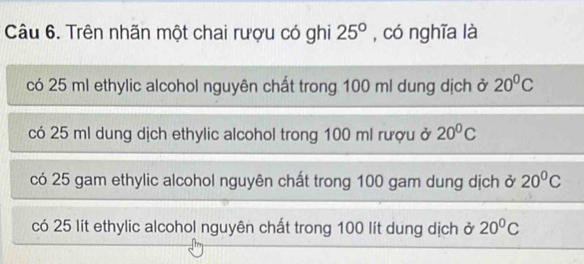 Trên nhãn một chai rượu có ghi 25° , có nghĩa là 
có 25 ml ethylic alcohol nguyên chất trong 100 ml dung dịch ở 20^0C
có 25 ml dung dịch ethylic alcohol trong 100 ml rượu ở 20^0C
có 25 gam ethylic alcohol nguyên chất trong 100 gam dung dịch ở 20^0C
có 25 lít ethylic alcohol nguyên chất trong 100 lít dung dịch ở 20^0C