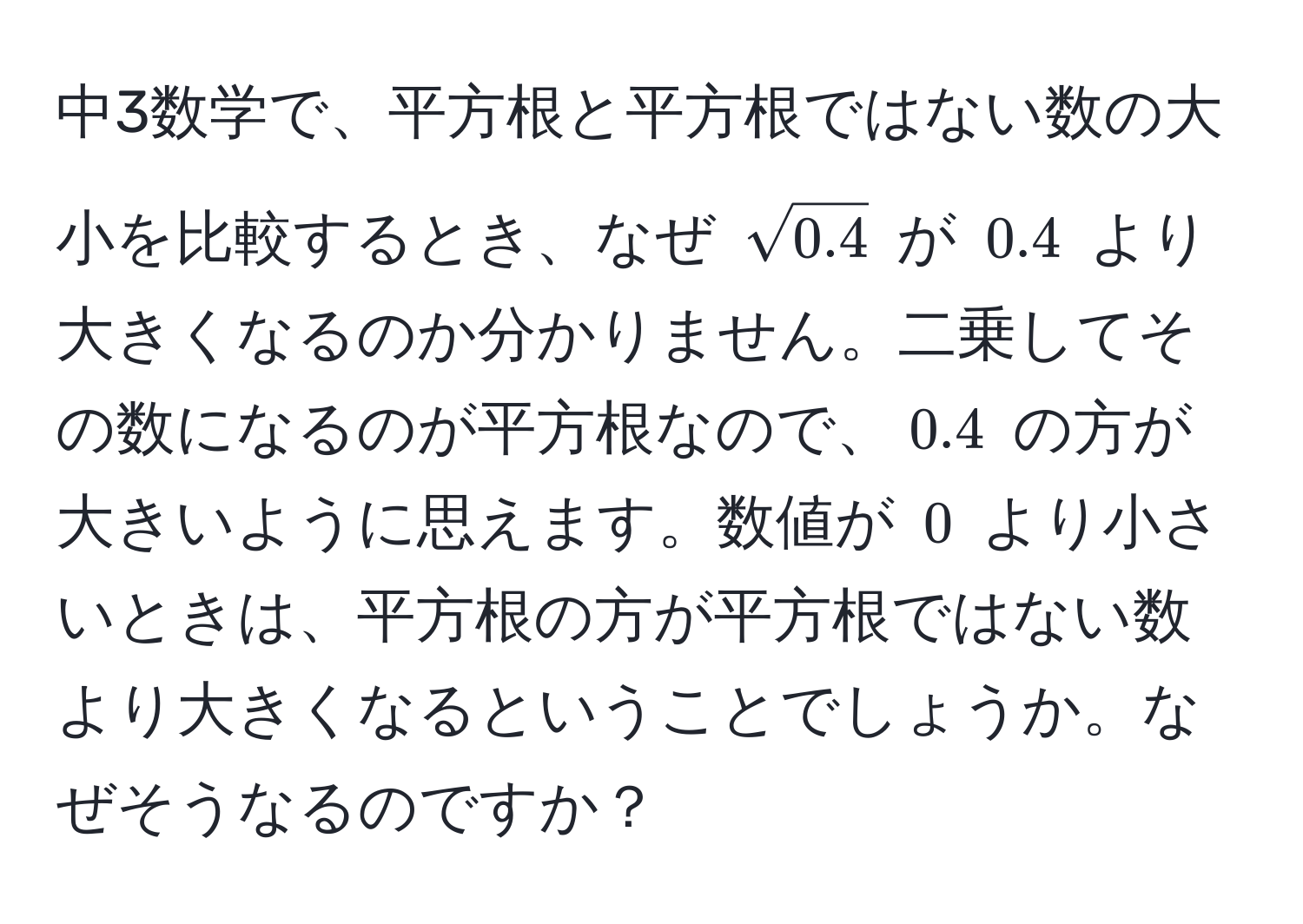 中3数学で、平方根と平方根ではない数の大小を比較するとき、なぜ $sqrt(0.4)$ が $0.4$ より大きくなるのか分かりません。二乗してその数になるのが平方根なので、$0.4$ の方が大きいように思えます。数値が $0$ より小さいときは、平方根の方が平方根ではない数より大きくなるということでしょうか。なぜそうなるのですか？