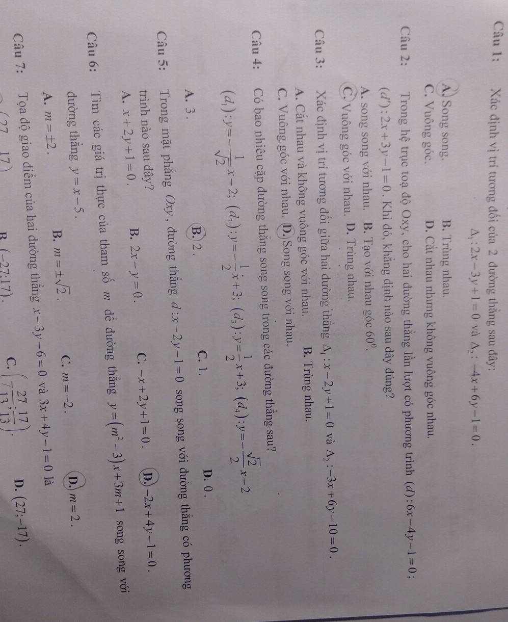 Xác định vị trí tương đối của 2 đường thẳng sau đây:
△ _1:2x-3y+1=0 và △ _2:-4x+6y-1=0.
A. Song song. B. Trùng nhau.
C. Vuông góc. D. Cắt nhau nhưng không vuông góc nhau.
Câu 2: :Trong hệ trục toạ độ Oxy, cho hai đường thắng lần lượt có phương trình (đ): 6x-4y-1=0
(d' :2x+3y-1=0. Khi đó, khẳng dịnh nào sau đây đúng?
A. song song với nhau. B. Tạo với nhau góc 60^0.
C. Vuông góc với nhau. D. Trùng nhau.
Câu 3: Xác định vị trí tương đối giữa hai đường thắng △ _1:x-2y+1=0 và △ _2:-3x+6y-10=0.
A. Cắt nhau và không vuông góc với nhau. B. Trùng nhau.
C. Vuông góc với nhau. (D.)Song song với nhau.
Câu 4: Có bao nhiêu cặp đường thắng song song trong các đường thẳng sau?
(d_1):y=- 1/sqrt(2) x-2;(d_2):y=- 1/2 x+3;(d_3):y= 1/2 x+3;(d_4):y=- sqrt(2)/2 x-2
D. 0 .
B. 2 .
A. 3 . C. 1.
Câu 5: Trong mặt phẳng Oxy, đường thắng d:x-2y-1=0 song song với đường thẳng có phương
trình nào sau đây?
A. x+2y+1=0. B. 2x-y=0. C. -x+2y+1=0. D. -2x+4y-1=0.
Câu 6: Tìm các giá trị thực của tham số m để đường thắng y=(m^2-3)x+3m+1 song song với
đường thắng y=x-5. m=2.
B. m=± sqrt(2). C. m=-2. D.
A. m=± 2.
Câu 7: Tọa độ giao điểm của hai đường thắng x-3y-6=0 và 3x+4y-1=0 là
(2717)
B (-27:17).
C. (- 27/13 ; 17/13 ). D. (27;-17).