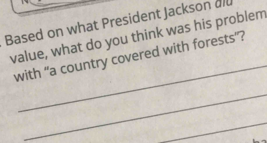 Based on what President Jackson did 
value, what do you think was his problem 
_ 
with “a country covered with forests”? 
_ 
_