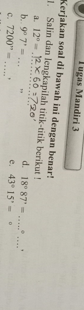 Tugas Mandiri 3 
Kerjakan soal di bawah ini dengan benar! 
_ 
1. Salin dan lengkapilah titik-titik berikut ! 
a. 12°=
_ 
b. . 9^07^,= _” 
d. 18°87^(,= _o , 
_ 
C. 7200^,,)= , 
e. 43°15'=