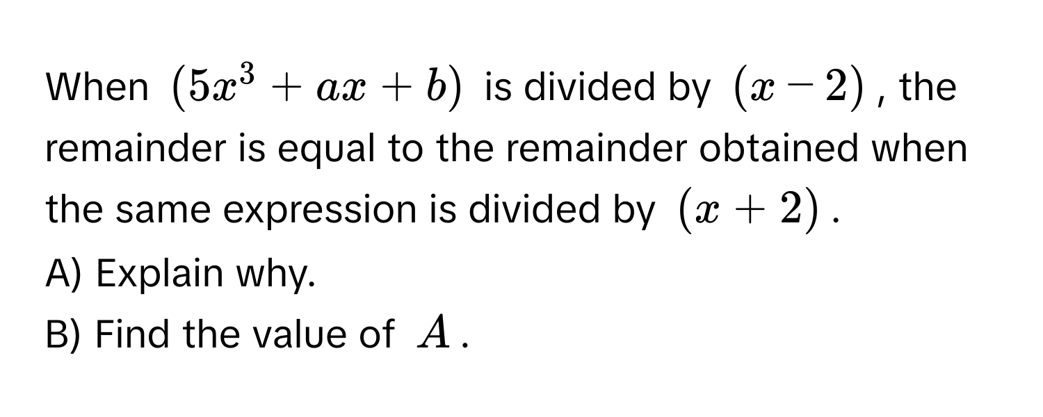 When $(5x^3 + ax + b)$ is divided by $(x - 2)$, the remainder is equal to the remainder obtained when the same expression is divided by $(x + 2)$. 

A) Explain why. 
B) Find the value of $A$.