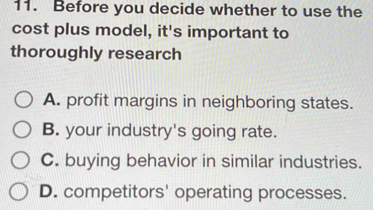 Before you decide whether to use the
cost plus model, it's important to
thoroughly research
A. profit margins in neighboring states.
B. your industry's going rate.
C. buying behavior in similar industries.
D. competitors' operating processes.