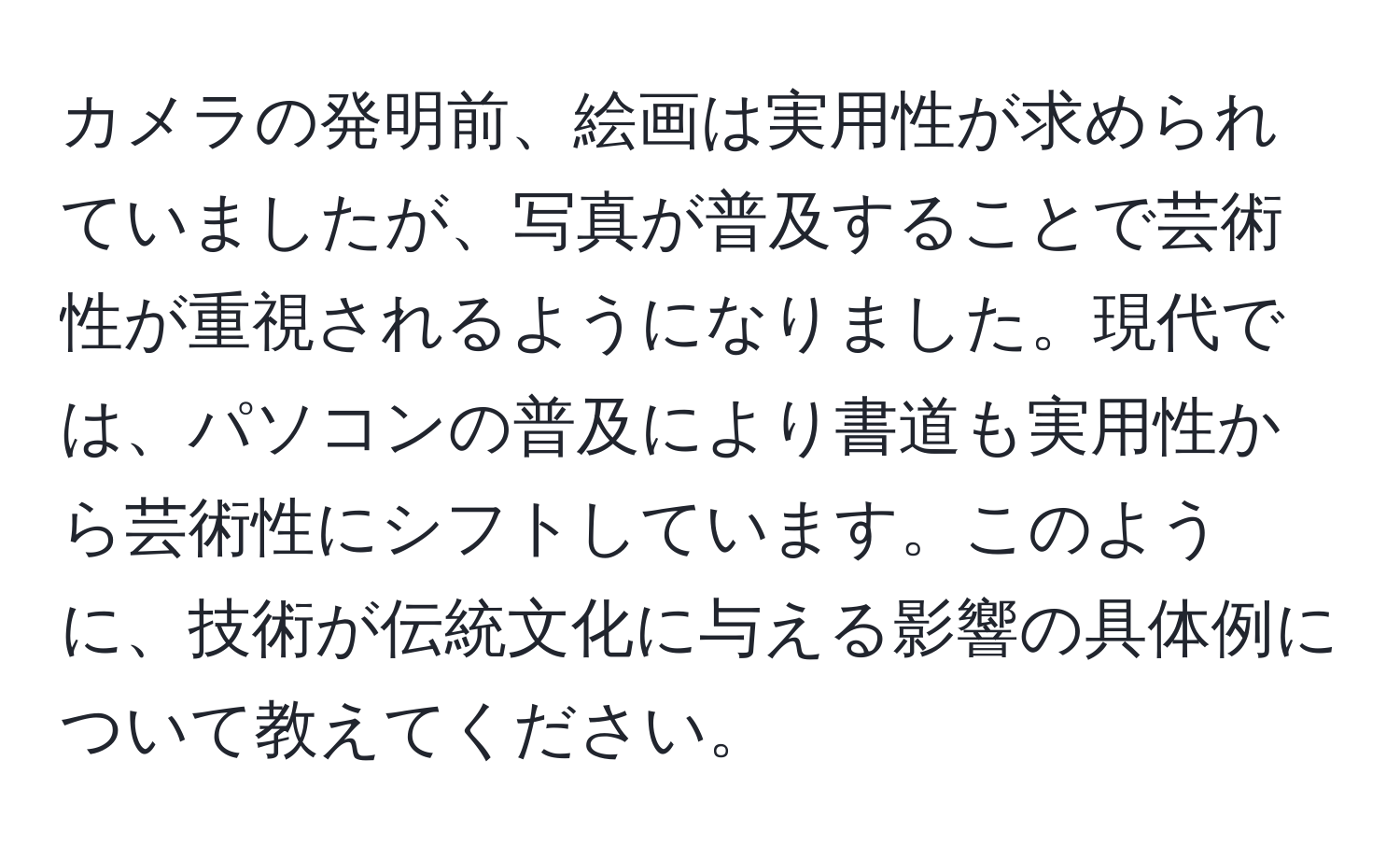 カメラの発明前、絵画は実用性が求められていましたが、写真が普及することで芸術性が重視されるようになりました。現代では、パソコンの普及により書道も実用性から芸術性にシフトしています。このように、技術が伝統文化に与える影響の具体例について教えてください。