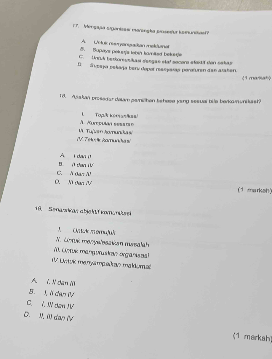 Mengapa organisasi merangka prosedur komunikasi?
A. Untuk menyampaikan maklumat
B. Supaya pekerja lebih komited bekerja
C. Untuk berkomunikasi dengan staf secara efektif dan cekep
D. Supaya pekerja baru dapat menyerap peraturan dan arahan.
(1 markah)
18. Apakah prosedur dalam pemilihan bahasa yang sesuai bila berkomunikasi?
I. Topik komunikasi
II. Kumpulan sasaran
III. Tujuan komunikasi
IV.Teknik komunikasi
A. I dan II
B. II dan IV
C. II dan III
D. III dan IV
(1 markah)
19. Senaraikan objektif komunikasi
I. Untuk memujuk
II. Untuk menyelesaikan masalah
III. Untuk menguruskan organisasi
IV. Untuk menyampaikan maklumat
A. I, II dan III
B. I, II dan IV
C. I, III dan IV
D. II, III dan IV (1 markah)