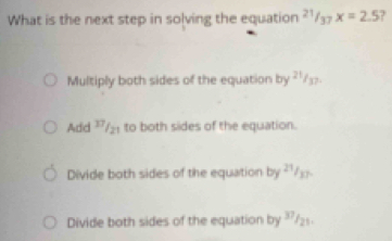 What is the next step in solving the equation^(21)/_37x=2.5 ?
Multiply both sides of the equation by ?'/₃>.
Add 7/₂ to both sides of the equation.
Divide both sides of the equation by ?/_.
Divide both sides of the equation by ²/₂.