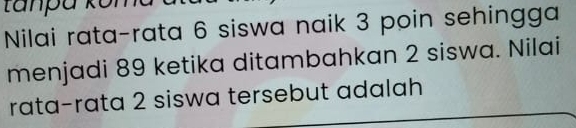 tanpa kôi 
Nilai rata-rata 6 siswa naik 3 poin sehingga 
menjadi 89 ketika ditambahkan 2 siswa. Nilai 
rata-rata 2 siswa tersebut adalah