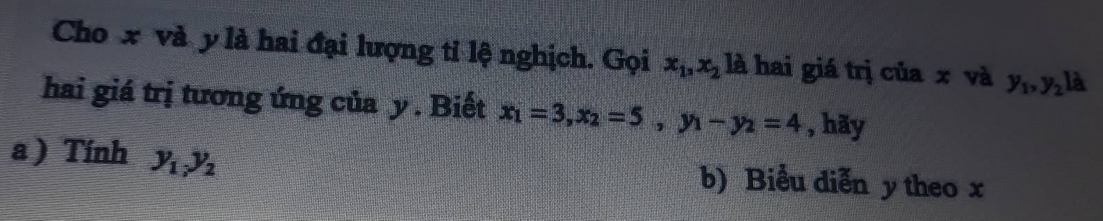 Cho x và y là hai đại lượng tỉ lệ nghịch. Gọi x_1, x_2 là hai giá trị của x và y_1, y_2 là 
hai giá trị tương ứng của y. Biết x_1=3, x_2=5, y_1-y_2=4 , hãy 
a) Tính y_1y_2 b) Biểu diễn y theo x