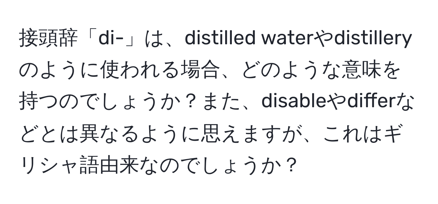 接頭辞「di-」は、distilled waterやdistilleryのように使われる場合、どのような意味を持つのでしょうか？また、disableやdifferなどとは異なるように思えますが、これはギリシャ語由来なのでしょうか？