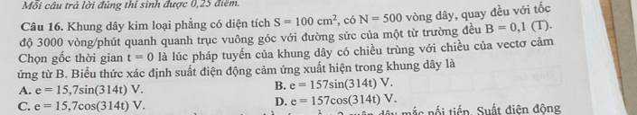 Mỗi câu trả lời đúng thí sinh được 0,25 điểm.
Câu 16. Khung dây kim loại phẳng có diện tích S=100cm^2 , có N=500
B=0,1(T)
độ 3000 vòng/phút quanh quanh trục vuông góc với đường sức của một từ trường đều vòng dây, quay đều với tốc
Chọn gốc thời gian t=0 là lúc pháp tuyến của khung dây có chiều trùng với chiều của vectơ cảm
ứng từ B. Biểu thức xác định suất điện động cảm ứng xuất hiện trong khung dây là
A. e=15,7sin (314t)V.
B. e=157sin (314t)V.
D. e=157cos (314t)V.
C. e=15,7cos (314t)V. nắc nối tiếp. Suất điện động