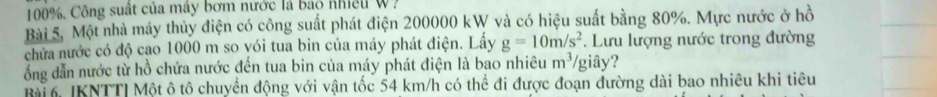 100%. Công suất của máy bơm nước là báo nhiều W? 
Bài 5, Một nhà máy thủy điện có công suất phát điện 200000 kW và có hiệu suất bằng 80%. Mực nước ở hồ 
chửa nước có độ cao 1000 m so vói tua bin của máy phát điện. Lấy g=10m/s^2 *. Lưu lượng nước trong đường 
ổng dẫn nước từ hồ chứa nước đến tua bin của máy phát điện là bao nhiêu m^3/ / giây? 
Bài 6 [KNTT| Một ô tô chuyển động với vận tốc 54 km/h có thể đi được đoạn đường dài bao nhiêu khi tiêu