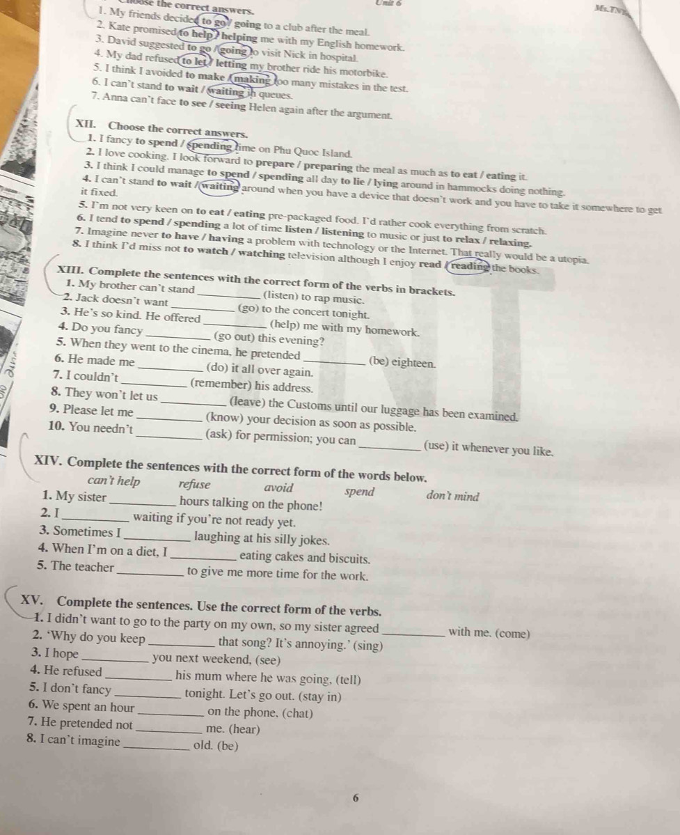 loose the correct answers.
Ms.TNy
1. My friends decided to go/ going to a club after the meal.
2. Kate promised to help, helping me with my English homework.
3. David suggested to go /going to visit Nick in hospital.
4. My dad refused to let? letting my brother ride his motorbike.
5. I think I avoided to make A making too many mistakes in the test.
6. I can’t stand to wait / waiting in queues.
7. Anna can’t face to see / seeing Helen again after the argument.
XII. Choose the correct answers.
1. I fancy to spend / spending time on Phu Quoc Island.
2. I love cooking. I look forward to prepare / preparing the meal as much as to eat / eating it.
3. I think I could manage to spend / spending all day to lie /lying around in hammocks doing nothing.
it fixed.
4. I can’t stand to wait /(waiting around when you have a device that doesn’t work and you have to take it somewhere to get
5. I'm not very keen on to eat / eating pre-packaged food. I'd rather cook everything from scratch.
6. I tend to spend / spending a lot of time listen / listening to music or just to relax / relaxing.
7. Imagine never to have / having a problem with technology or the Internet. That really would be a utopia.
8. I think I'd miss not to watch / watching television although I enjoy read / reading the books.
XIII. Complete the sentences with the correct form of the verbs in brackets.
1. My brother can`t stand (listen) to rap music.
2. Jack doesn’t want _(go) to the concert tonight.
3. He’s so kind. He offered (help) me with my homework.
4. Do you fancy __(go out) this evening?
5. When they went to the cinema, he pretended (be) eighteen.
6. He made me _(do) it all over again.
7. I couldn`t _(remember) his address.
8. They won't let us _(leave) the Customs until our luggage has been examined.
9. Please let me (know) your decision as soon as possible.
10. You needn’t _(ask) for permission; you can _(use) it whenever you like.
XIV. Complete the sentences with the correct form of the words below.
can’t help refuse avoid spend don't mind
1. My sister _hours talking on the phone!
2. I_ waiting if you’re not ready yet.
3. Sometimes I _laughing at his silly jokes.
4. When I’m on a diet, I_ eating cakes and biscuits.
5. The teacher _to give me more time for the work.
XV. Complete the sentences. Use the correct form of the verbs.
1. I didn’t want to go to the party on my own, so my sister agreed with me. (come)
2. ‘Why do you keep _that song? It’s annoying.’ (sing)_
3. I hope _you next weekend, (see)
4. He refused _his mum where he was going, (tell)
5. I don`t fancy _tonight. Let’s go out. (stay in)
6. We spent an hour _on the phone, (chat)
7. He pretended not _me. (hear)
8. I can’t imagine _old. (be)
6