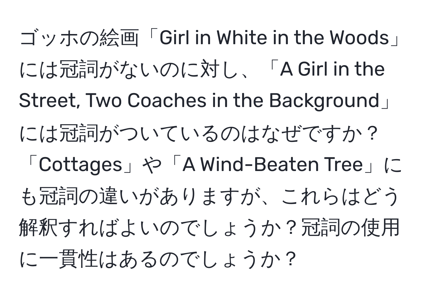 ゴッホの絵画「Girl in White in the Woods」には冠詞がないのに対し、「A Girl in the Street, Two Coaches in the Background」には冠詞がついているのはなぜですか？「Cottages」や「A Wind-Beaten Tree」にも冠詞の違いがありますが、これらはどう解釈すればよいのでしょうか？冠詞の使用に一貫性はあるのでしょうか？