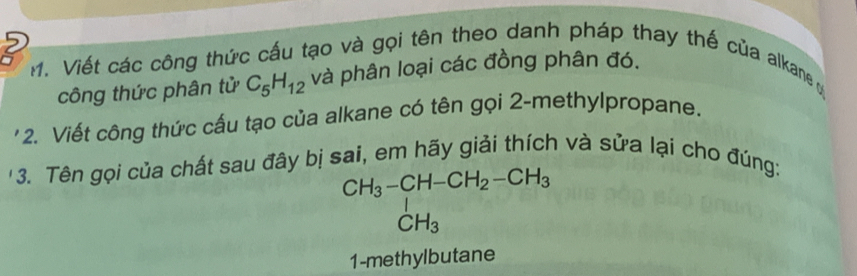 2 
1. Viết các công thức cấu tạo và gọi tên theo danh pháp thay thế của alkane y 
công thức phân tử C_5H_12 và phân loại các đồng phân đó. 
'2. Viết công thức cấu tạo của alkane có tên gọi 2 -methylpropane. 
'3. Tên gọi của chất sau đây bị sai, em hãy giải thích và sửa lại cho đúng:
CH_3-CH-CH_2-CH_3
CH_3
1-methylbutane