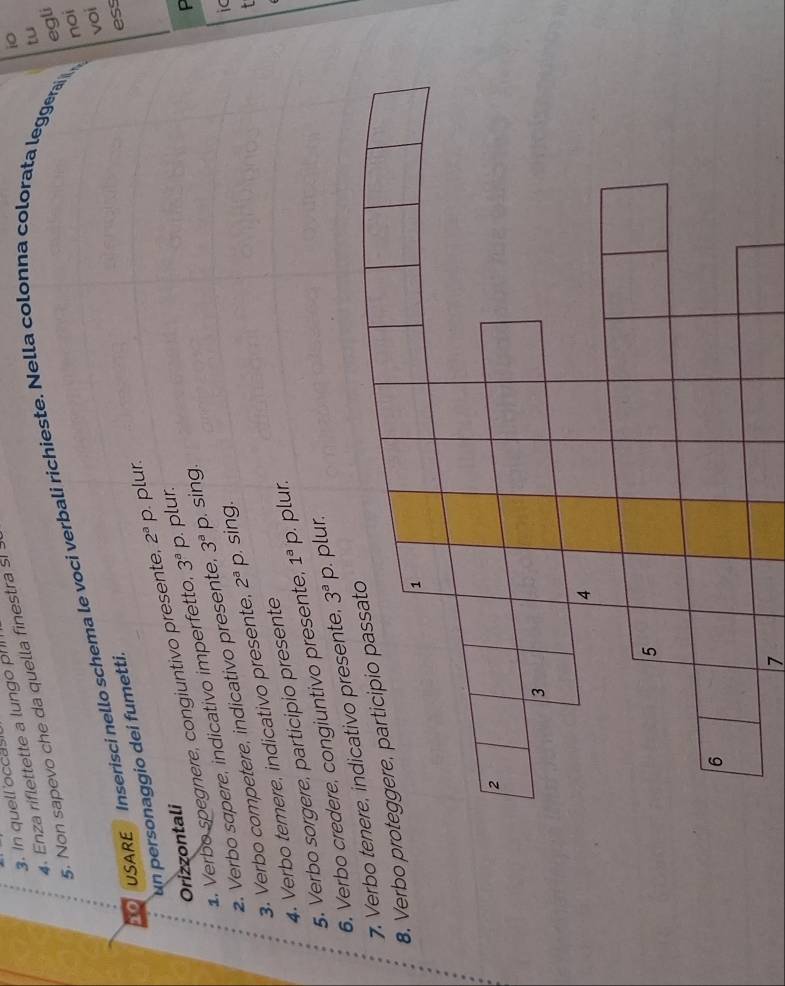 In quell occas 
4. Enza riflettette a lungo ph 
tu 
5. Non sapevo che da quella finestra s! ! 
i0 
noi 
USARE Inserisci nello schema le voci verbali richieste. Nella colonna colorata leggera egli 
un personaggio dei fumetti. 
ess 
2. Verbo sapere, indicativo imperfetto, 3^aP. plur. voi 
1. Verbo spegnere, congiuntivo presente, 2^ap plur. 
Orizzontali 
ic 
3. Verbo competere, indicativo presente, 3^a p. sing. 
4. Verbo temere, indicativo presente, 2^aP sing. 
5. Verbo sorgere, participio presente 
6. Verbo credere, congiuntivo presente, 1^ap plur. 
7. Verbo tenere, indicativo presente, 3^aP. plur. 
8. Verbo 
7