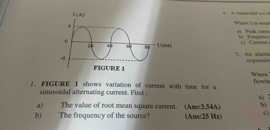 A A sinoidal a  c 
Where I in ampe
a) Peak curre
b) Frequen
c) Current 
5. An alterna
expressio
Where
flowin
1. FIGURE 1 shows variation of current with time for a
sinusoidal alternating current. Find :
a) 2
a) The value of root mean square current. (Ans:3.54A)
b)
b) The frequency of the source? (Ans:25 Hz)
c)