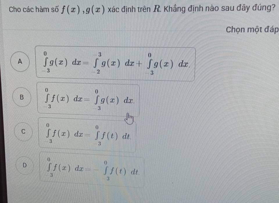 Cho các hàm số f(x), g(x) xác định trên R. Khẳng định nào sau đây đúng?
Chọn một đáp
A ∈tlimits _(-3)^0g(x)dx=∈tlimits _(-2)^(-3)g(x)dx+∈tlimits _(-3)^0g(x)dx.
B ∈tlimits _(-3)^0f(x)dx=∈tlimits _(-3)^0g(x)dx.
C ∈tlimits _(-3)^0f(x)dx=∈tlimits _(-3)^0f(t)dt.
D ∈tlimits _(-3)^0f(x)dx=-∈tlimits _3^0f(t)dt.