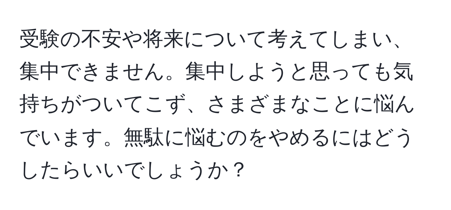 受験の不安や将来について考えてしまい、集中できません。集中しようと思っても気持ちがついてこず、さまざまなことに悩んでいます。無駄に悩むのをやめるにはどうしたらいいでしょうか？