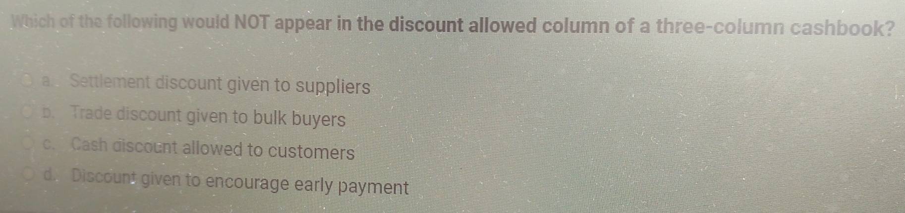 Which of the following would NOT appear in the discount allowed column of a three-column cashbook?
a Settlement discount given to suppliers
b. Trade discount given to bulk buyers
c. Cash discount allowed to customers
d. Discount given to encourage early payment