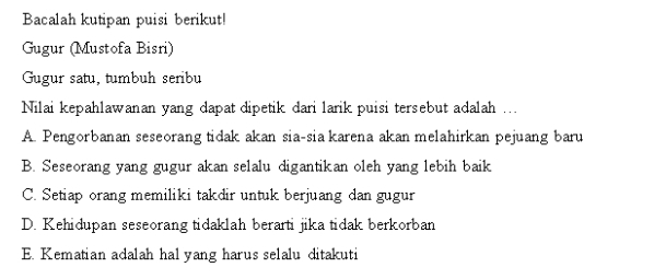 Bacalah kutipan puisi berikut!
Gugur (Mustofa Bisri)
Gugur satu, tumbuh seribu
Nilai kepahlawanan yang dapat dipetik dari larik puisi tersebut adalah ...
A. Pengorbanan seseorang tidak akan sia-sia karena akan melahirkan pejuang baru
B. Seseorang yang gugur akan selalu digantikan oleh yang lebih baik
C. Setiap orang memiliki takdir untuk berjuang dan gugur
D. Kehidupan seseorang tidaklah berarti jika tidak berkorban
E. Kematian adalah hal yang harus selalu ditakuti