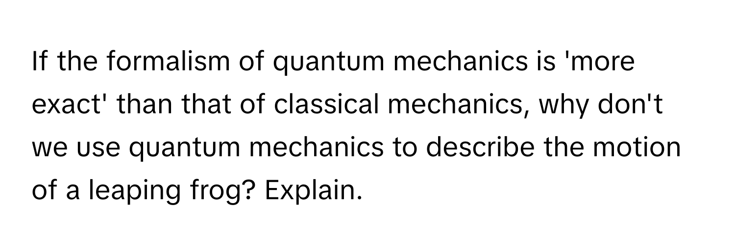 If the formalism of quantum mechanics is 'more exact' than that of classical mechanics, why don't we use quantum mechanics to describe the motion of a leaping frog? Explain.