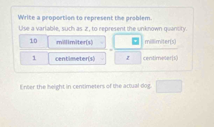 Write a proportion to represent the problem. 
Use a variable, such as z, to represent the unknown quantity.
10 millimiter (s) millimiter (s) 
=
1 centimeter (s) z centimeter(s)
Enter the height in centimeters of the actual dog.